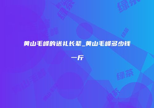 黄山毛峰的送礼长辈_黄山毛峰多少钱一斤