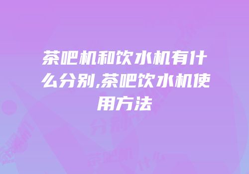 茶吧机和饮水机有什么分别,茶吧饮水机使用方法