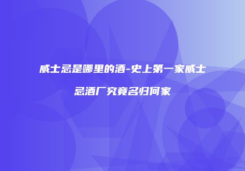 威士忌是哪里的酒-史上第一家威士忌酒厂究竟名归何家