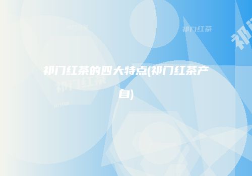 祁门红茶的四大特点(祁门红茶产自)