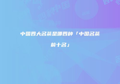 中国四大名茶是哪四种「中国名茶前十名」