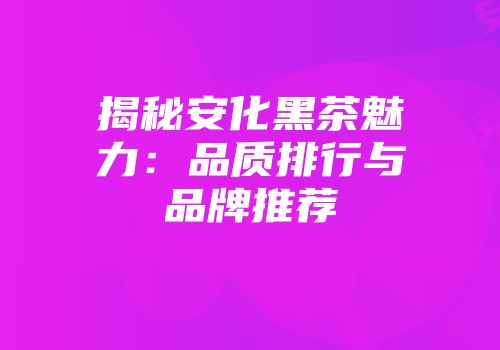揭秘安化黑茶魅力：品质排行与品牌推荐