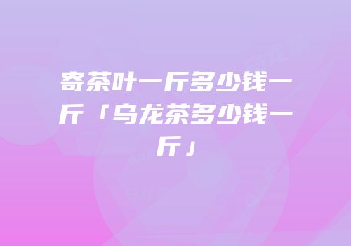 寄茶叶一斤多少钱一斤「乌龙茶多少钱一斤」