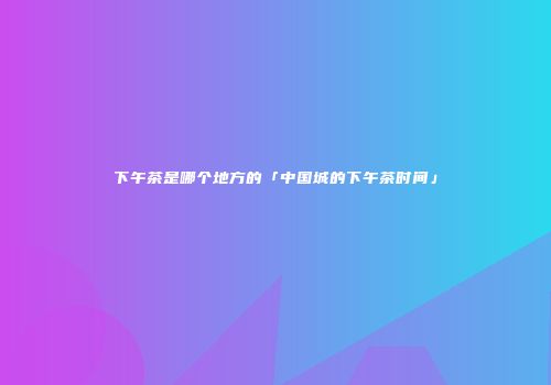 下午茶是哪个地方的「中国城的下午茶时间」