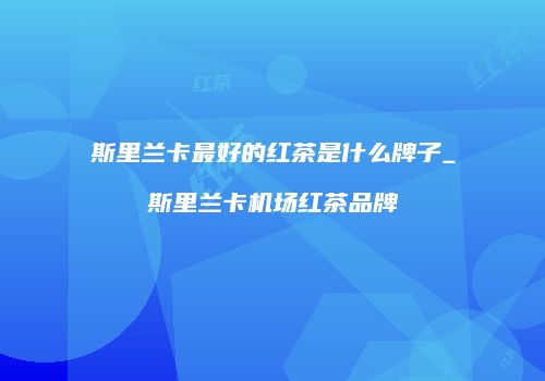 斯里兰卡最好的红茶是什么牌子_斯里兰卡机场红茶品牌
