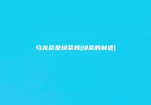 乌龙茶是绿茶吗(绿茶的制造)