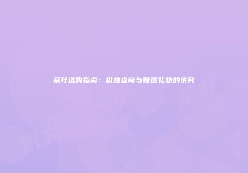 茶叶选购指南：价格查询与赠送礼物的讲究