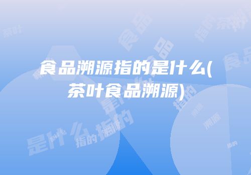 食品溯源指的是什么(茶叶食品溯源)