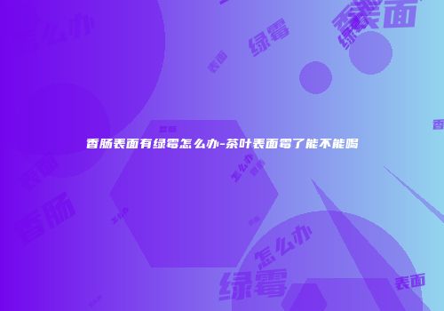 香肠表面有绿霉怎么办-茶叶表面霉了能不能喝