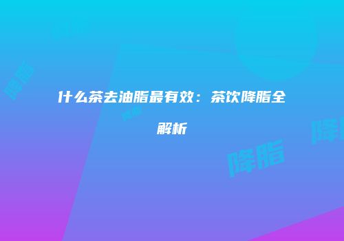 什么茶去油脂最有效：茶饮降脂全解析
