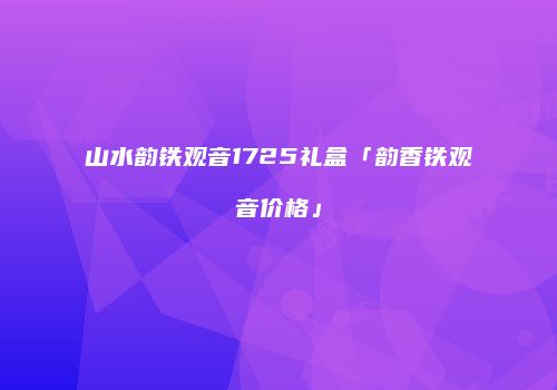 山水韵铁观音1725礼盒「韵香铁观音价格」