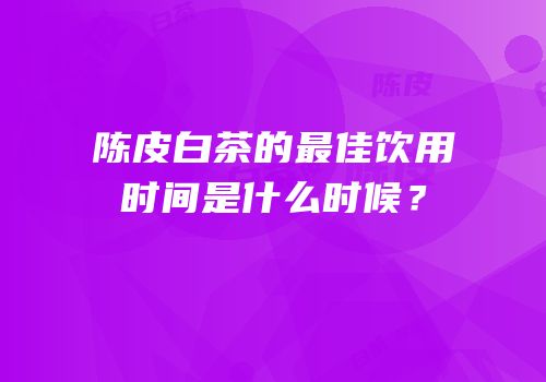 陈皮白茶的最佳饮用时间是什么时候？