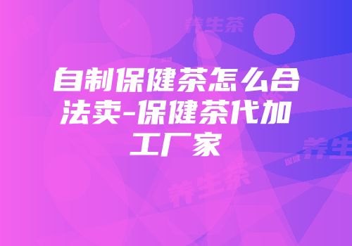 自制保健茶怎么合法卖-保健茶代加工厂家