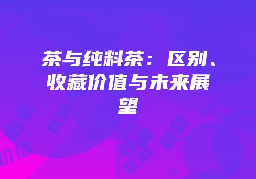 茶与纯料茶：区别、收藏价值与未来展望