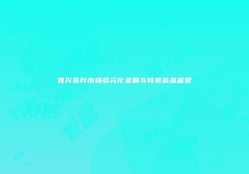 宜兴茶叶市场多元化发展与特色茶品鉴赏