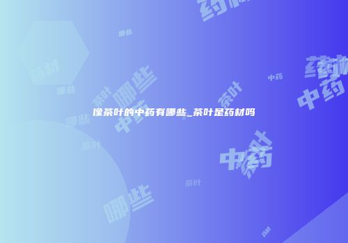 像茶叶的中药有哪些_茶叶是药材吗