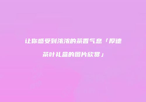 让你感受到浓浓的茶香气息「厚德茶叶礼盒的图片欣赏」