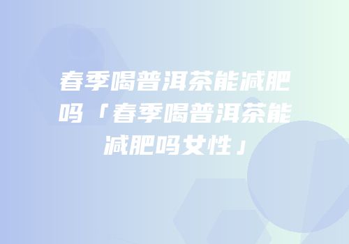 春季喝普洱茶能减肥吗「春季喝普洱茶能减肥吗女性」