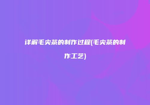 详解毛尖茶的制作过程(毛尖茶的制作工艺)