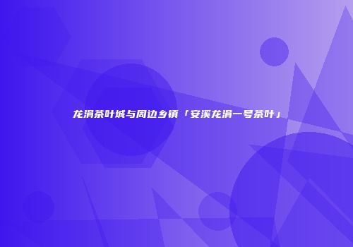 龙涓茶叶城与周边乡镇「安溪龙涓一号茶叶」