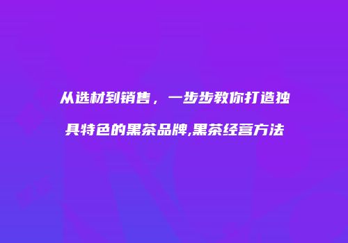 从选材到销售，一步步教你打造独具特色的黑茶品牌,黑茶经营方法