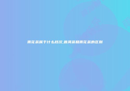 雨花茶属于什么档次,普洱茶和雨花茶的区别