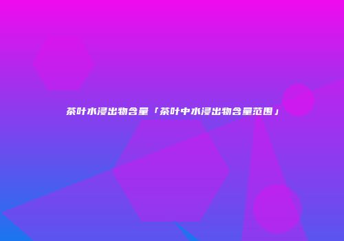 茶叶水浸出物含量「茶叶中水浸出物含量范围」