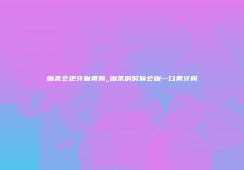 喝茶会把牙喝黄吗_喝茶的时候会喝一口黄牙吗