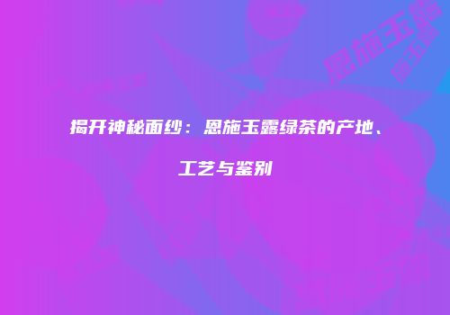 揭开神秘面纱：恩施玉露绿茶的产地、工艺与鉴别
