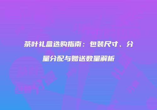茶叶礼盒选购指南：包装尺寸、分量分配与赠送数量解析