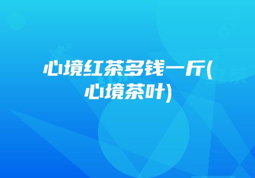 心境红茶多钱一斤(心境茶叶)