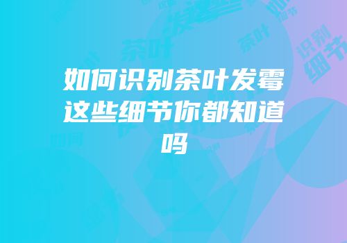 如何识别茶叶发霉这些细节你都知道吗