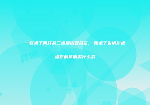 一张桌子两杯茶三棵柳树四朵花,一张桌子告诉你根据你的体质喝什么茶