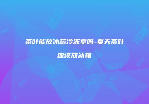 茶叶能放冰箱冷冻室吗-夏天茶叶应该放冰箱