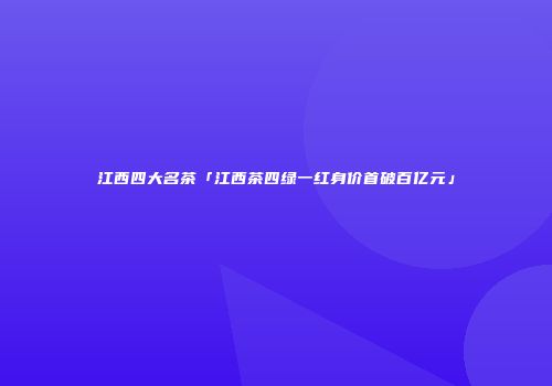 江西四大名茶「江西茶四绿一红身价首破百亿元」