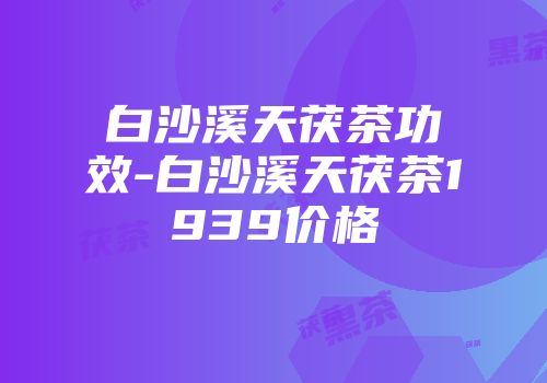 白沙溪天茯茶功效-白沙溪天茯茶1939价格