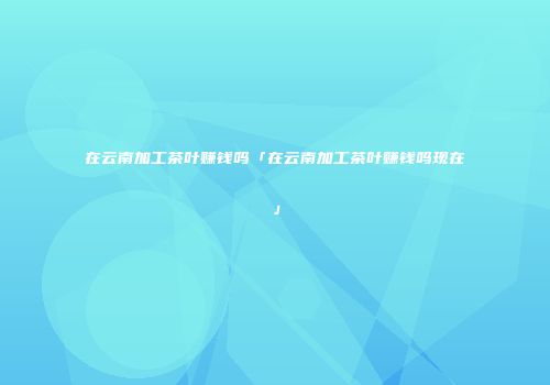 在云南加工茶叶赚钱吗「在云南加工茶叶赚钱吗现在」