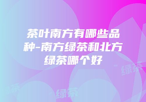 茶叶南方有哪些品种-南方绿茶和北方绿茶哪个好