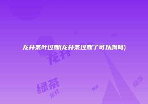 龙井茶叶过期(龙井茶过期了可以喝吗)
