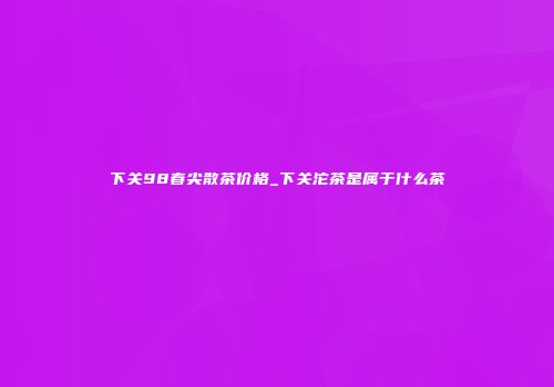 下关98春尖散茶价格_下关沱茶是属于什么茶