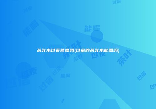 茶叶水过夜能喝吗(过宿的茶叶水能喝吗)