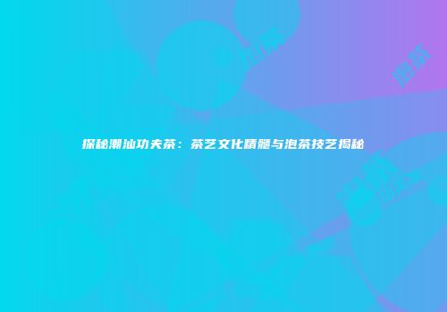 探秘潮汕功夫茶：茶艺文化精髓与泡茶技艺揭秘