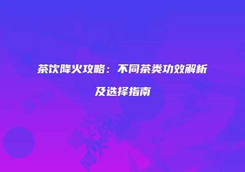 茶饮降火攻略：不同茶类功效解析及选择指南