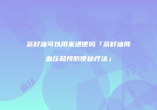 茶籽油可以用来通便吗「茶籽油降血压和预防便秘疗法」