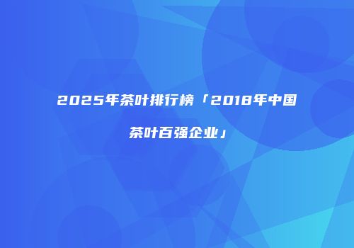 2025年茶叶排行榜「2018年中国茶叶百强企业」