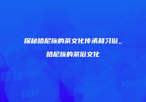 探秘哈尼族的茶文化传承和习俗_哈尼族的茶俗文化