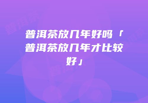 普洱茶放几年好吗「普洱茶放几年才比较好」