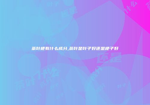 茶叶梗有什么成分,茶叶是叶子好还是梗子好