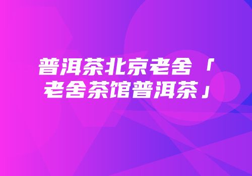 普洱茶北京老舍「老舍茶馆普洱茶」