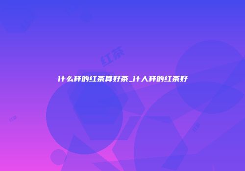 什么样的红茶算好茶_什人样的红茶好